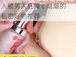 全新体验，极致享受——女人被男人狂躁 c 高潮的私密好物推荐