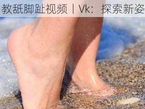 调教舐脚趾视频丨Vk：探索新姿势