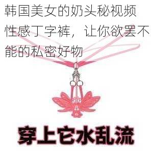 韩国美女的奶头秘视频 性感丁字裤，让你欲罢不能的私密好物