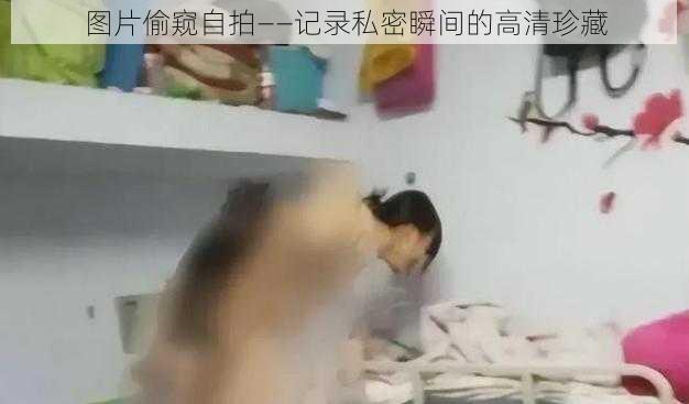 图片偷窥自拍——记录私密瞬间的高清珍藏