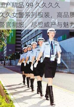 国产精品 99 久久久久久久女警系列服装，高品质警官制服，尽显威严与魅力