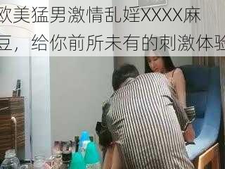 欧美猛男激情乱婬XXXX麻豆，给你前所未有的刺激体验