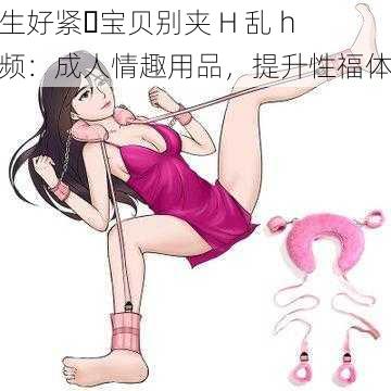 医生好紧⋯宝贝别夹 H 乱 h 视频：成人情趣用品，提升性福体验