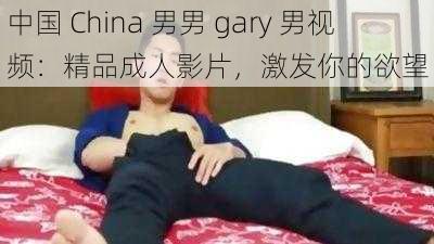 中国 China 男男 gary 男视频：精品成人影片，激发你的欲望