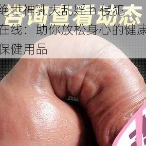 绝世神乳大乱婬 h 侵犯在线：助你放松身心的健康保健用品