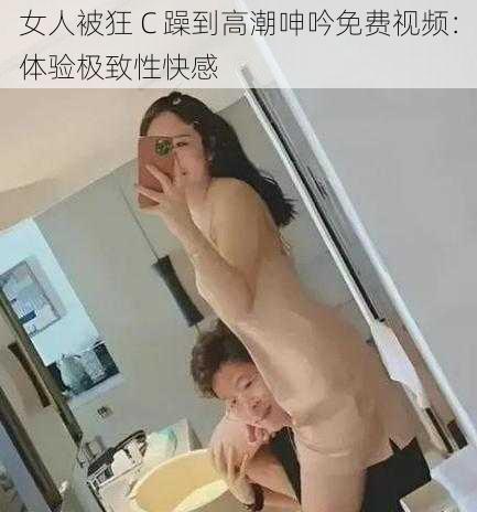 女人被狂 C 躁到高潮呻吟免费视频：体验极致性快感