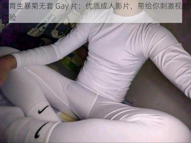 体育生暴菊无套 Gay 片：优质成人影片，带给你刺激视觉体验