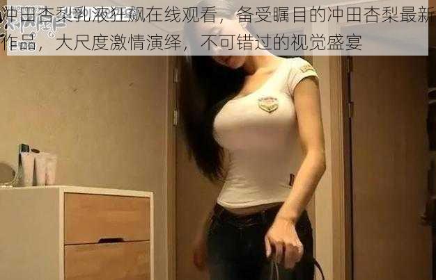 冲田杏梨乳液狂飙在线观看，备受瞩目的冲田杏梨最新作品，大尺度激情演绎，不可错过的视觉盛宴