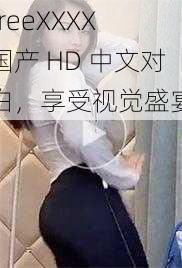 freeXXXX 国产 HD 中文对白，享受视觉盛宴